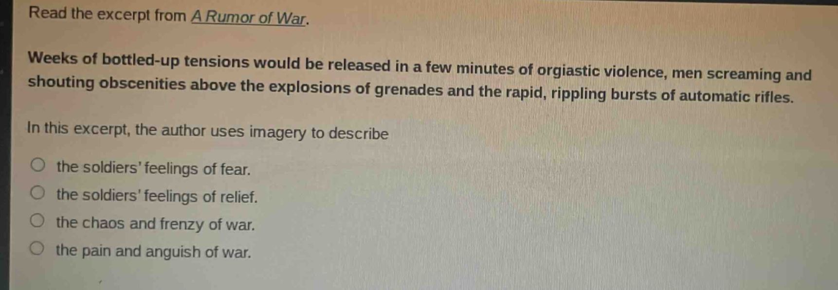 read the excerpt from a rumor of war. weeks of bottled - up tensions would be released in a few minutes of orgiastic violence, men screaming and shouting obscenities above the explosions of grenades and the rapid, rippling bursts of automatic rifles. in this excerpt, the author uses imagery to describe the soldiers feelings of fear. the soldiers feelings of relief. the chaos and frenzy of war. the pain and anguish of war.