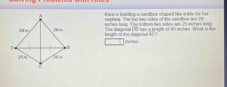 kara is building a sandbox shaped like a kite for her nephew. the top two sides of the sandbox are 29 inches long. the bottom two sides are 25 inches long. the diagonal db has a length of 40 inches. what is the length of the diagonal ac? inches
