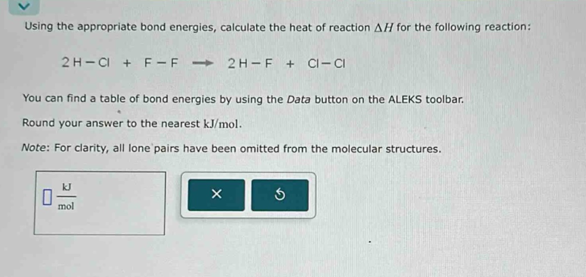 using the appropriate bond energies, calculate the heat of reaction δh for the following reaction: 2h - cl + f - f → 2h - f + cl - cl you can find a table of bond energies by using the data button on the aleks toolbar. round your answer to the nearest kj/mol. note: for clarity, all lone pairs have been omitted from the molecular structures.