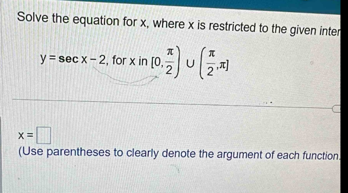 solve the equation for x, where x is restricted to the given inter y = sec x - 2, for x in 0, π/2) ∪ (π/2,π x = (use parentheses to clearly denote the argument of each function.