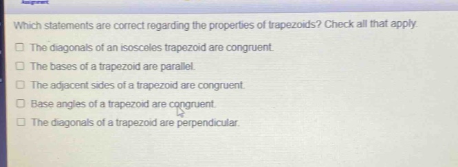 which statements are correct regarding the properties of trapezoids? check all that apply. the diagonals of an isosceles trapezoid are congruent. the bases of a trapezoid are parallel. the adjacent sides of a trapezoid are congruent. base angles of a trapezoid are congruent. the diagonals of a trapezoid are perpendicular.
