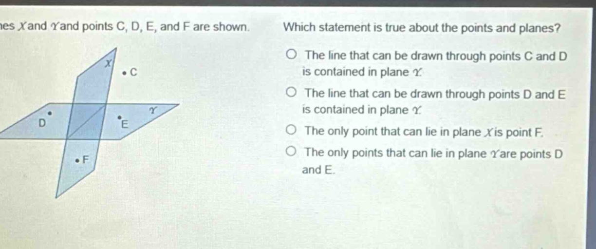 planes x and y and points c, d, e, and f are shown. which statement is true about the points and planes? the line that can be drawn through points c and d is contained in plane y. the line that can be drawn through points d and e is contained in plane y. the only point that can lie in plane x is point f. the only points that can lie in plane y are points d and e.