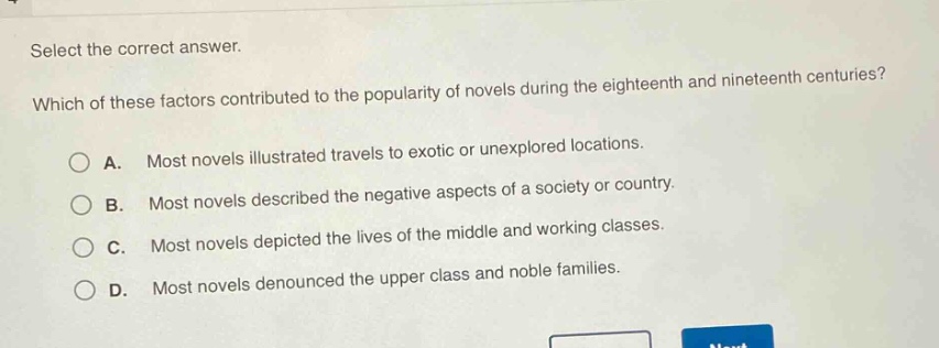 select the correct answer. which of these factors contributed to the popularity of novels during the eighteenth and nineteenth centuries? a. most novels illustrated travels to exotic or unexplored locations. b. most novels described the negative aspects of a society or country. c. most novels depicted the lives of the middle and working classes. d. most novels denounced the upper class and noble families.