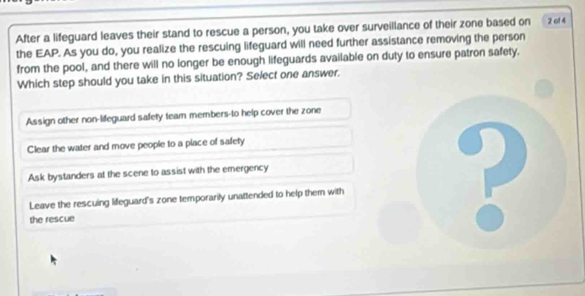 after a lifeguard leaves their stand to rescue a person, you take over surveillance of their zone based on the eap. as you do, you realize the rescuing lifeguard will need further assistance removing the person from the pool, and there will no longer be enough lifeguards available on duty to ensure patron safety. which step should you take in this situation? select one answer. assign other non - lifeguard safety team members to help cover the zone clear the water and move people to a place of safety ask bystanders at the scene to assist with the emergency leave the rescuing lifeguards zone temporarily unattended to help them with the rescue