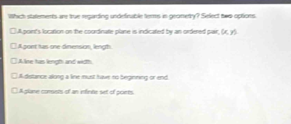 which statements are true regarding undefinable terms in geometry? select two options. a points location on the coordinate plane is indicated by an ordered pair, (x, y). a point has one dimension, length. a line has length and width. a distance along a line must have no beginning or end. a plane consists of an infinite set of points.