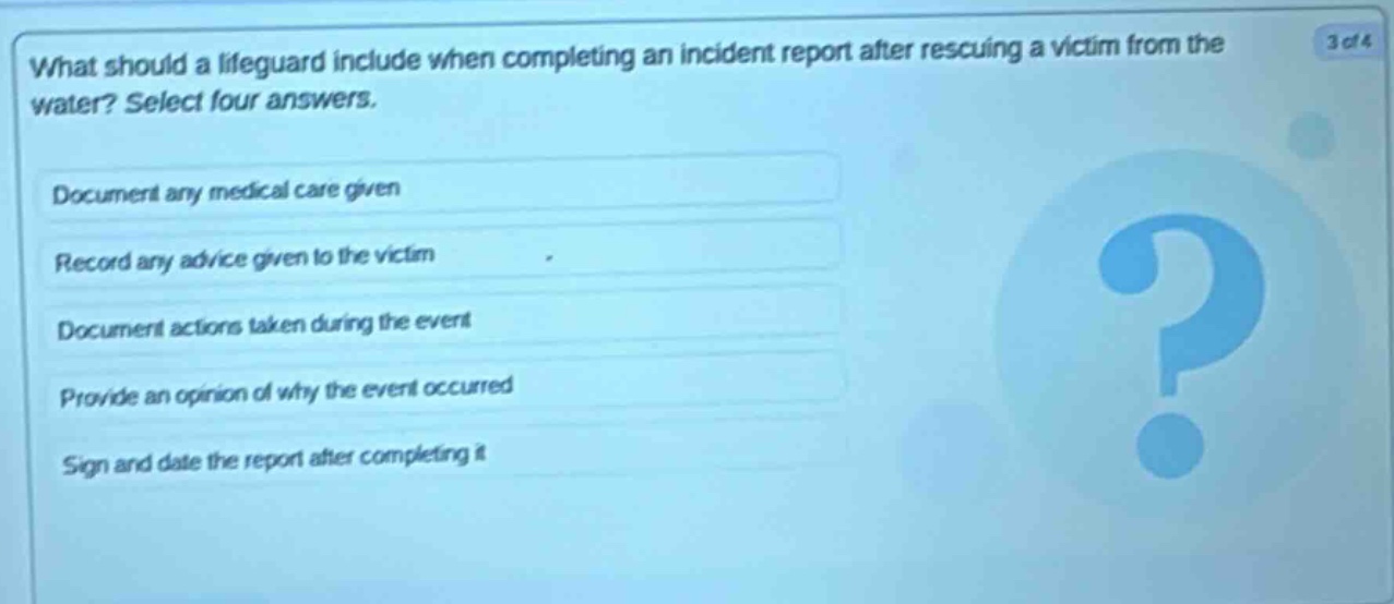 what should a lifeguard include when completing an incident report after rescuing a victim from the water? select four answers. document any medical care given record any advice given to the victim document actions taken during the event provide an opinion of why the event occurred sign and date the report after completing it