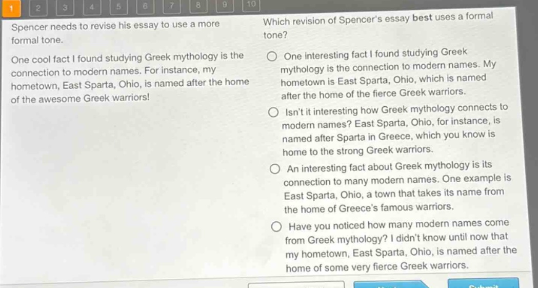 spencer needs to revise his essay to use a more formal tone. one cool fact i found studying greek mythology is the connection to modern names. for instance, my hometown, east sparta, ohio, is named after the home of the awesome greek warriors! which revision of spencers essay best uses a formal tone? one interesting fact i found studying greek mythology is the connection to modern names. my hometown is east sparta, ohio, which is named after the home of the fierce greek warriors. isnt it interesting how greek mythology connects to modern names? east sparta, ohio, for instance, is named after sparta in greece, which you know is home to the strong greek warriors. an interesting fact about greek mythology is its connection to many modern names. one example is east sparta, ohio, a town that takes its name from the home of greeces famous warriors. have you noticed how many modern names come from greek mythology? i didnt know until now that my hometown, east sparta, ohio, is named after the home of some very fierce greek warriors.