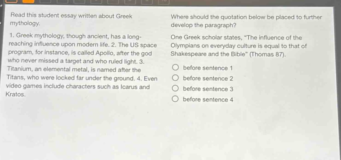 read this student essay written about greek mythology. 1. greek mythology, though ancient, has a long - reaching influence upon modern life. 2. the us space program, for instance, is called apollo, after the god who never missed a target and who ruled light. 3. titanium, an elemental metal, is named after the titans, who were locked far under the ground. 4. even video games include characters such as icarus and kratos. where should the quotation below be placed to further develop the paragraph? one greek scholar states, “the influence of the olympians on everyday culture is equal to that of shakespeare and the bible” (thomas 87). before sentence 1 before sentence 2 before sentence 3 before sentence 4