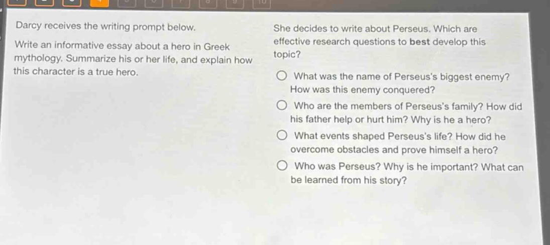 darcy receives the writing prompt below. write an informative essay about a hero in greek mythology. summarize his or her life, and explain how this character is a true hero. she decides to write about perseus. which are effective research questions to best develop this topic? what was the name of perseuss biggest enemy? how was this enemy conquered? who are the members of perseuss family? how did his father help or hurt him? why is he a hero? what events shaped perseuss life? how did he overcome obstacles and prove himself a hero? who was perseus? why is he important? what can be learned from his story?