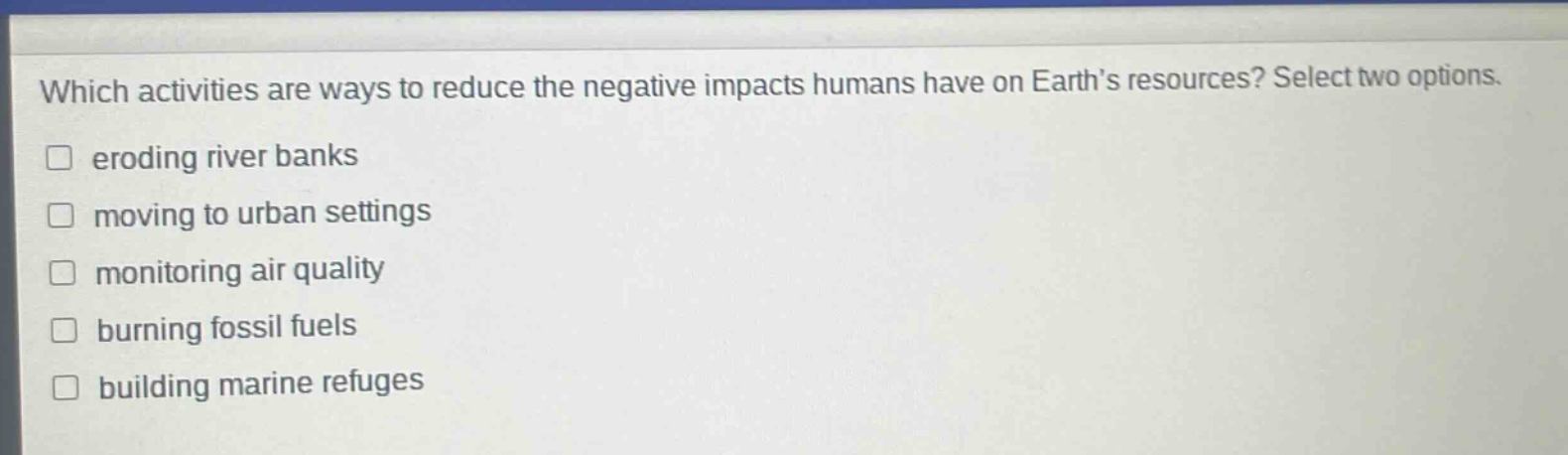 which activities are ways to reduce the negative impacts humans have on earth’s resources? select two options. eroding river banks moving to urban settings monitoring air quality burning fossil fuels building marine refuges