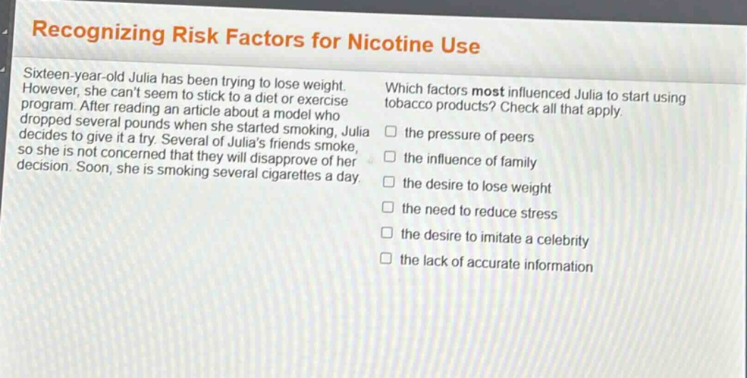 recognizing risk factors for nicotine use\nsixteen - year - old julia has been trying to lose weight. however, she cant seem to stick to a diet or exercise program. after reading an article about a model who dropped several pounds when she started smoking, julia decides to give it a try. several of julias friends smoke, so she is not concerned that they will disapprove of her decision. soon, she is smoking several cigarettes a day.\nwhich factors most influenced julia to start using tobacco products? check all that apply.\n□ the pressure of peers\n□ the influence of family\n□ the desire to lose weight\n□ the need to reduce stress\n□ the desire to imitate a celebrity\n□ the lack of accurate information