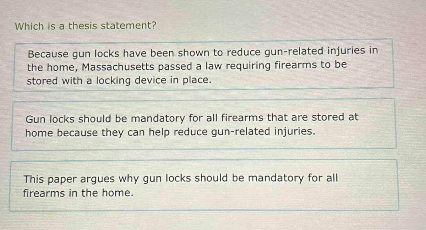 which is a thesis statement? because gun locks have been shown to reduce gun - related injuries in the home, massachusetts passed a law requiring firearms to be stored with a locking device in place. gun locks should be mandatory for all firearms that are stored at home because they can help reduce gun - related injuries. this paper argues why gun locks should be mandatory for all firearms in the home.