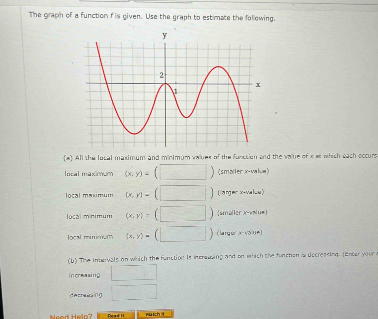 the graph of a function f is given. use the graph to estimate the following. (a) all the local maximum and minimum values of the function and the value of x at which each occurs local maximum (x, y) = ( ) (smaller x - value) local maximum (x, y) = ( ) (larger x - value) local minimum (x, y) = ( ) (smaller x - value) local minimum (x, y) = ( ) (larger x - value) (b) the intervals on which the function is increasing and on which the function is decreasing. (enter your increasing decreasing need help? read it watch it)