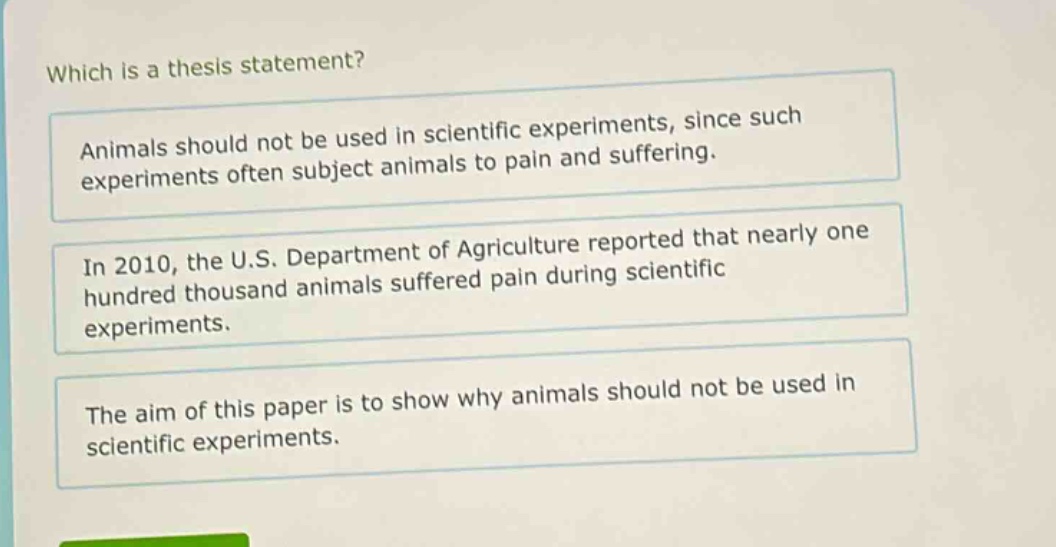 which is a thesis statement? animals should not be used in scientific experiments, since such experiments often subject animals to pain and suffering. in 2010, the u.s. department of agriculture reported that nearly one hundred thousand animals suffered pain during scientific experiments. the aim of this paper is to show why animals should not be used in scientific experiments.