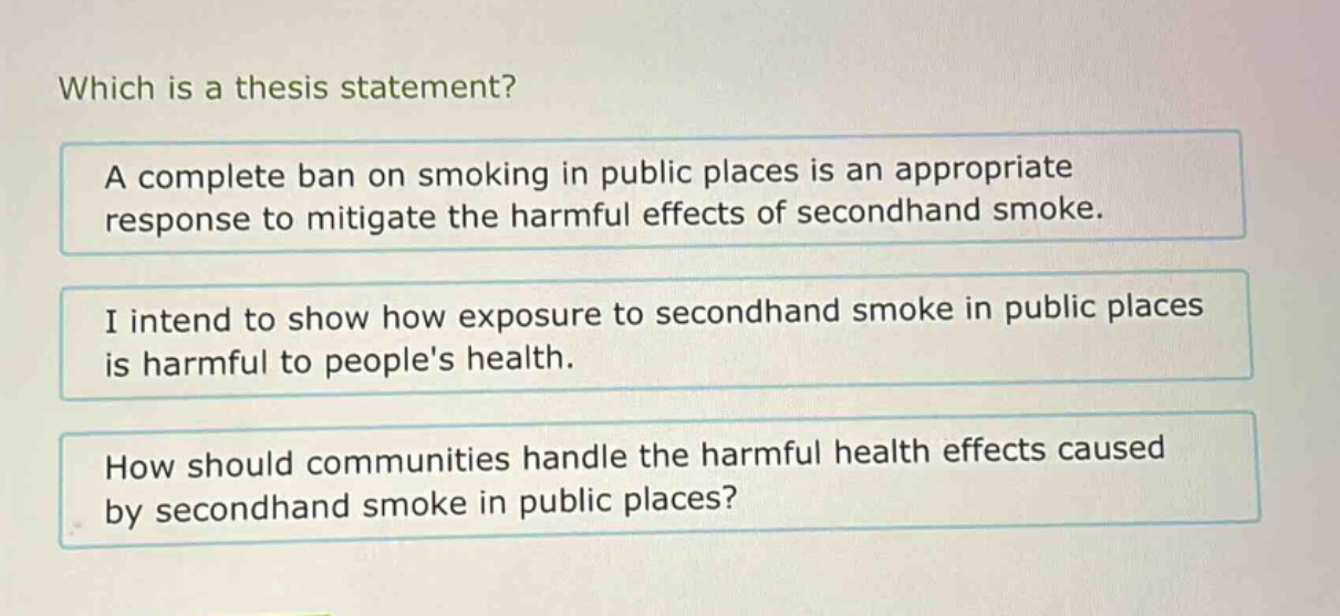 which is a thesis statement? a complete ban on smoking in public places is an appropriate response to mitigate the harmful effects of secondhand smoke. i intend to show how exposure to secondhand smoke in public places is harmful to peoples health. how should communities handle the harmful health effects caused by secondhand smoke in public places?