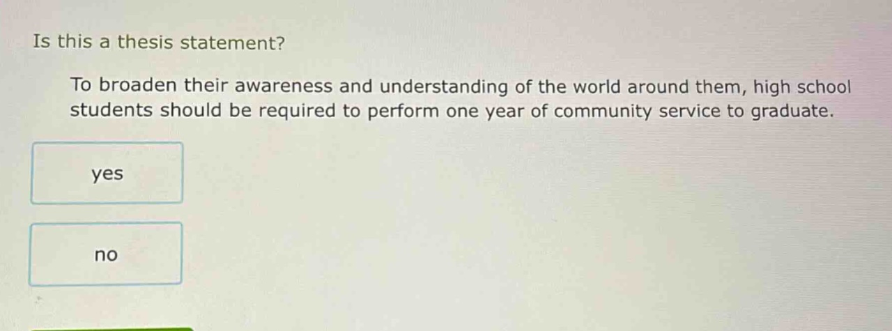 is this a thesis statement? to broaden their awareness and understanding of the world around them, high school students should be required to perform one year of community service to graduate. yes no