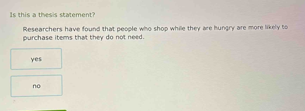 is this a thesis statement? researchers have found that people who shop while they are hungry are more likely to purchase items that they do not need. yes no