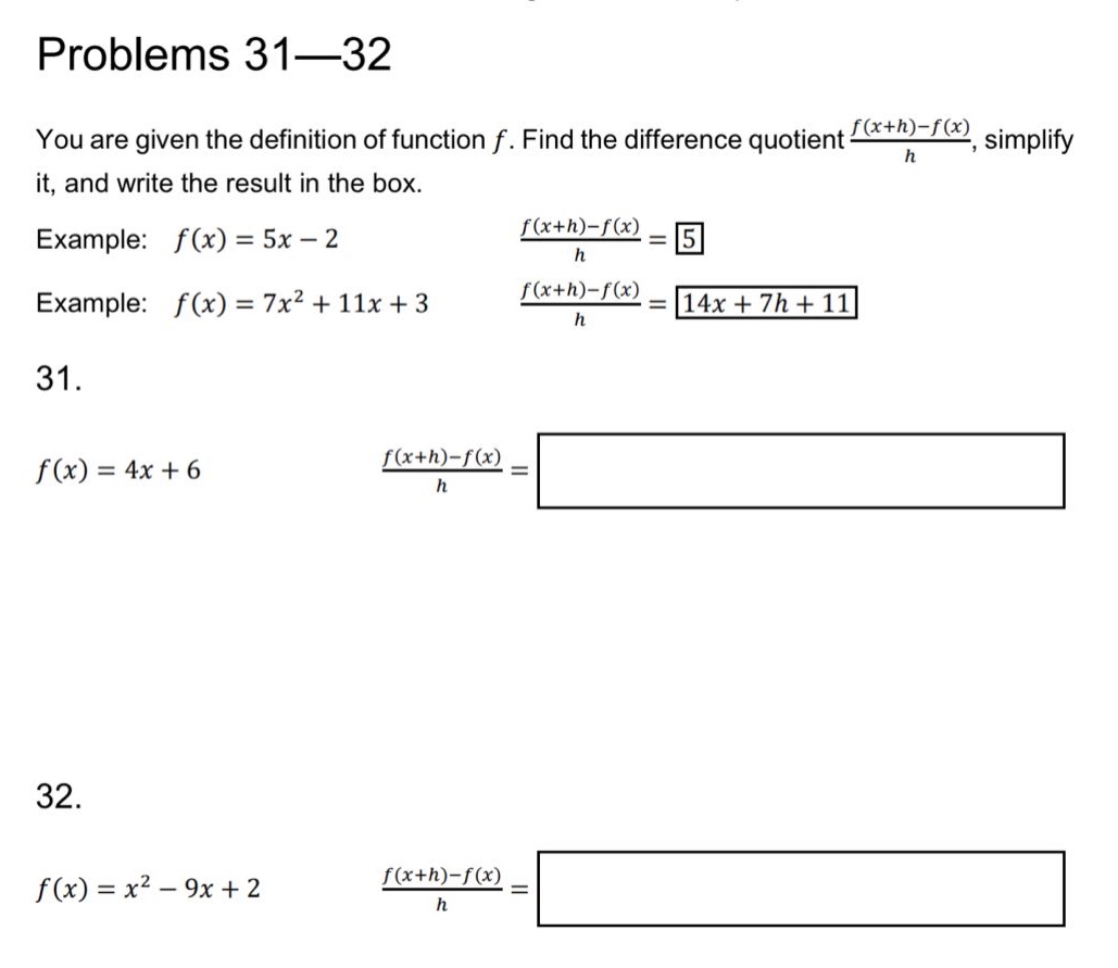problems 31—32 you are given the definition of function f. find the difference quotient (f(x + h)-f(x))/h, simplify it, and write the result in the box. example: f(x)=5x - 2 (f(x + h)-f(x))/h = 5 example: f(x)=7x² + 11x + 3 (f(x + h)-f(x))/h = 14x + 7h + 11 31. f(x)=4x + 6 (f(x + h)-f(x))/h = 32. f(x)=x² - 9x + 2 (f(x + h)-f(x))/h =