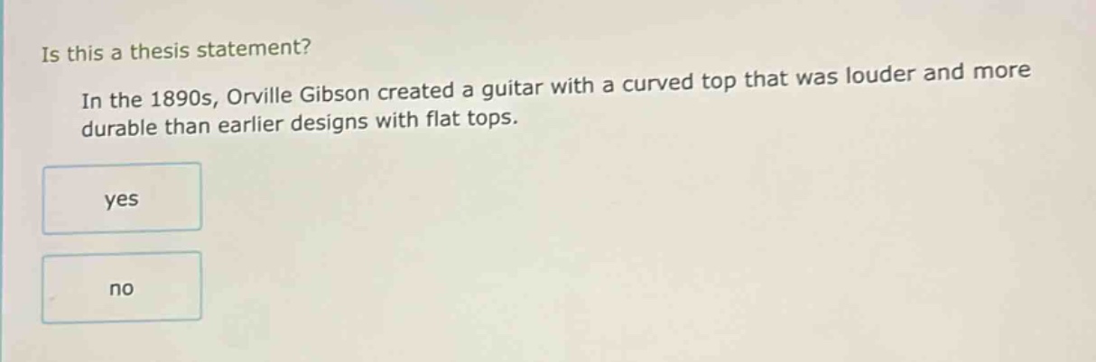 is this a thesis statement? in the 1890s, orville gibson created a guitar with a curved top that was louder and more durable than earlier designs with flat tops. yes no