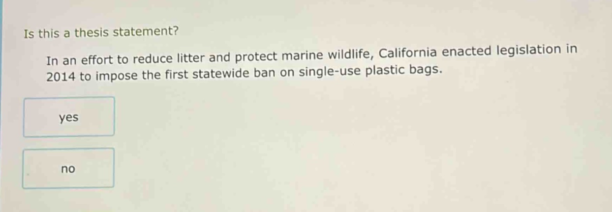 is this a thesis statement? in an effort to reduce litter and protect marine wildlife, california enacted legislation in 2014 to impose the first statewide ban on single - use plastic bags. yes no