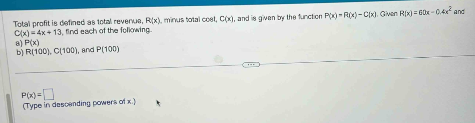 total profit is defined as total revenue, r(x), minus total cost, c(x), and is given by the function p(x)=r(x)-c(x). given r(x)=60x - 0.4x² and c(x)=4x + 13, find each of the following. a) p(x) b) r(100), c(100), and p(100) p(x)= (type in descending powers of x.)