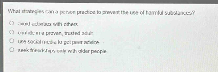 what strategies can a person practice to prevent the use of harmful substances? avoid activities with others confide in a proven, trusted adult use social media to get peer advice seek friendships only with older people