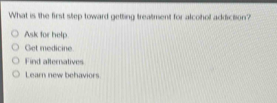 what is the first step toward getting treatment for alcohol addiction?\nask for help.\nget medicine.\nfind alternatives.\nlearn new behaviors.