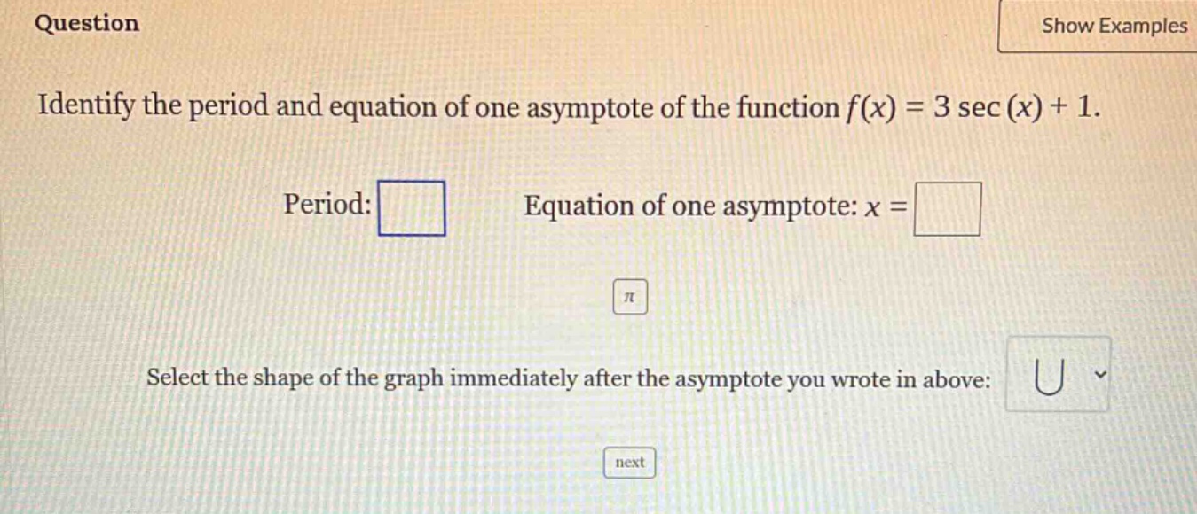 question identify the period and equation of one asymptote of the function f(x) = 3 sec(x)+1. period: equation of one asymptote: x = select the shape of the graph immediately after the asymptote you wrote in above: next