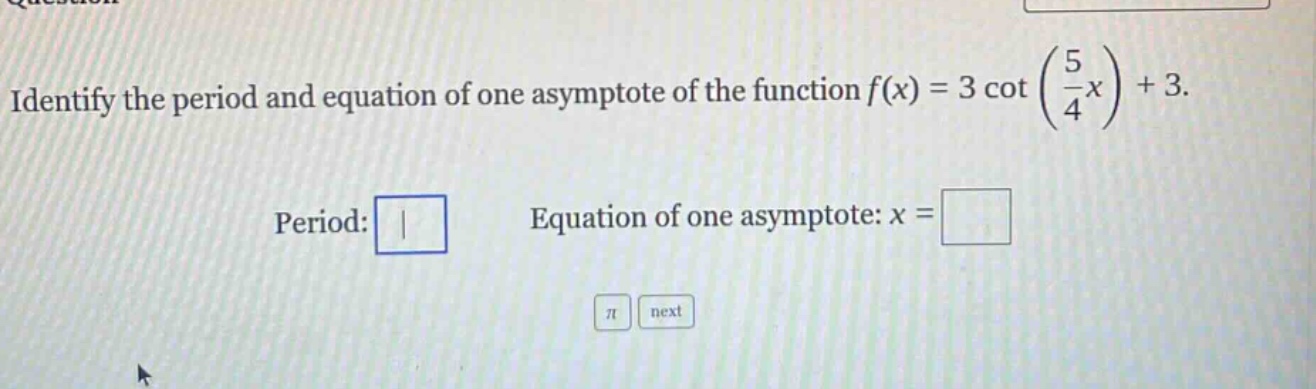 identify the period and equation of one asymptote of the function f(x) = 3 cot (5/4 x) + 3. period: equation of one asymptote: x =