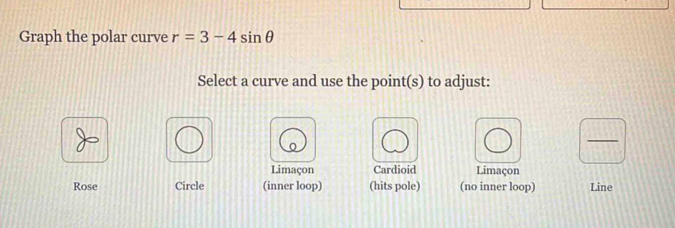 graph the polar curve r = 3 - 4 sin θ\nselect a curve and use the point(s) to adjust:\nrose\ncircle\nlimacon (inner loop)\ncardioid (hits pole)\nlimacon (no inner loop)\nline