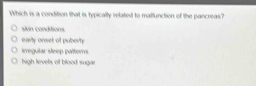 which is a condition that is typically related to malfunction of the pancreas?\nskin conditions\nearly onset of puberty\nirregular sleep patterns\nhigh levels of blood sugar
