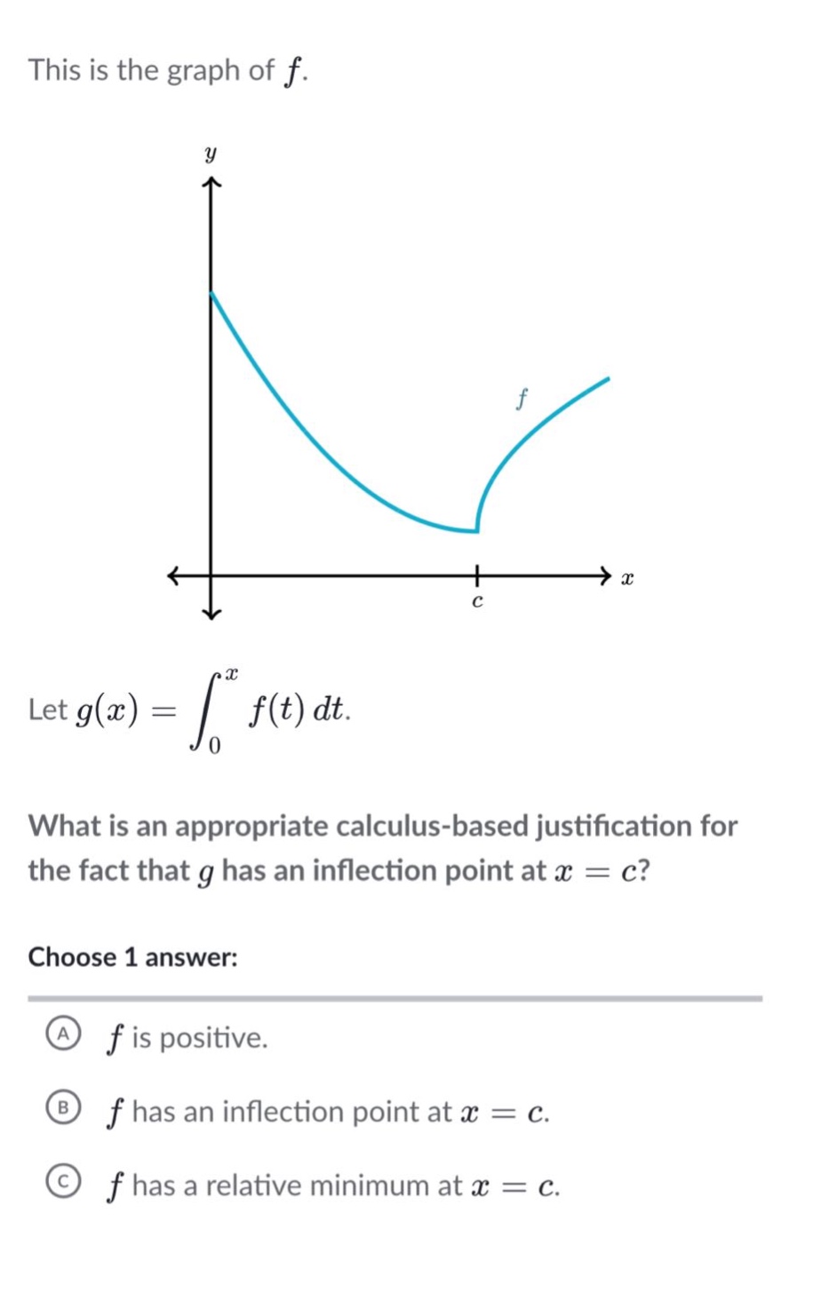 this is the graph of f. let g(x)=∫₀ˣ f(t)dt. what is an appropriate calculus - based justification for the fact that g has an inflection point at x = c? choose 1 answer: a f is positive. b f has an inflection point at x = c. c f has a relative minimum at x = c.