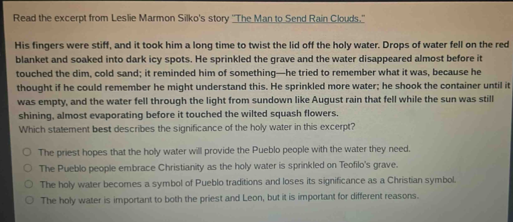 read the excerpt from leslie marmon silkos story \the man to send rain clouds.\ his fingers were stiff, and it took him a long time to twist the lid off the holy water. drops of water fell on the red blanket and soaked into dark icy spots. he sprinkled the grave and the water disappeared almost before it touched the dim, cold sand; it reminded him of something—he tried to remember what it was, because he thought if he could remember he might understand this. he sprinkled more water; he shook the container until it was empty, and the water fell through the light from sundown like august rain that fell while the sun was still shining, almost evaporating before it touched the wilted squash flowers. which statement best describes the significance of the holy water in this excerpt? the priest hopes that the holy water will provide the pueblo people with the water they need. the pueblo people embrace christianity as the holy water is sprinkled on teofilos grave. the holy water becomes a symbol of pueblo traditions and loses its significance as a christian symbol. the holy water is important to both the priest and leon, but it is important for different reasons.