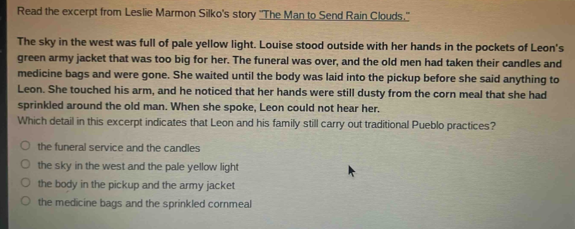 read the excerpt from leslie marmon silkos story \the man to send rain clouds.\ the sky in the west was full of pale yellow light. louise stood outside with her hands in the pockets of leons green army jacket that was too big for her. the funeral was over, and the old men had taken their candles and medicine bags and were gone. she waited until the body was laid into the pickup before she said anything to leon. she touched his arm, and he noticed that her hands were still dusty from the corn meal that she had sprinkled around the old man. when she spoke, leon could not hear her. which detail in this excerpt indicates that leon and his family still carry out traditional pueblo practices? the funeral service and the candles the sky in the west and the pale yellow light the body in the pickup and the army jacket the medicine bags and the sprinkled cornmeal
