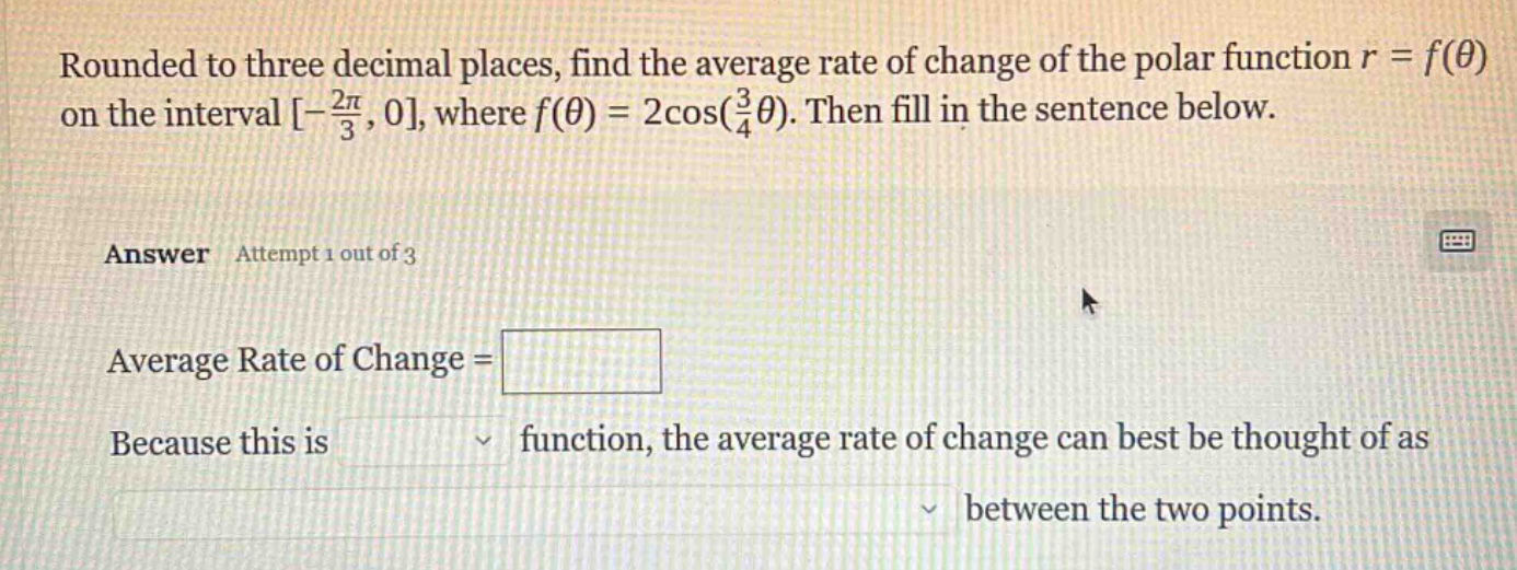 rounded to three decimal places, find the average rate of change of the polar function r = f(θ) on the interval -2π/3, 0, where f(θ) = 2cos(3/4θ). then fill in the sentence below. answer attempt 1 out of 3 average rate of change = because this is function, the average rate of change can best be thought of as between the two points.
