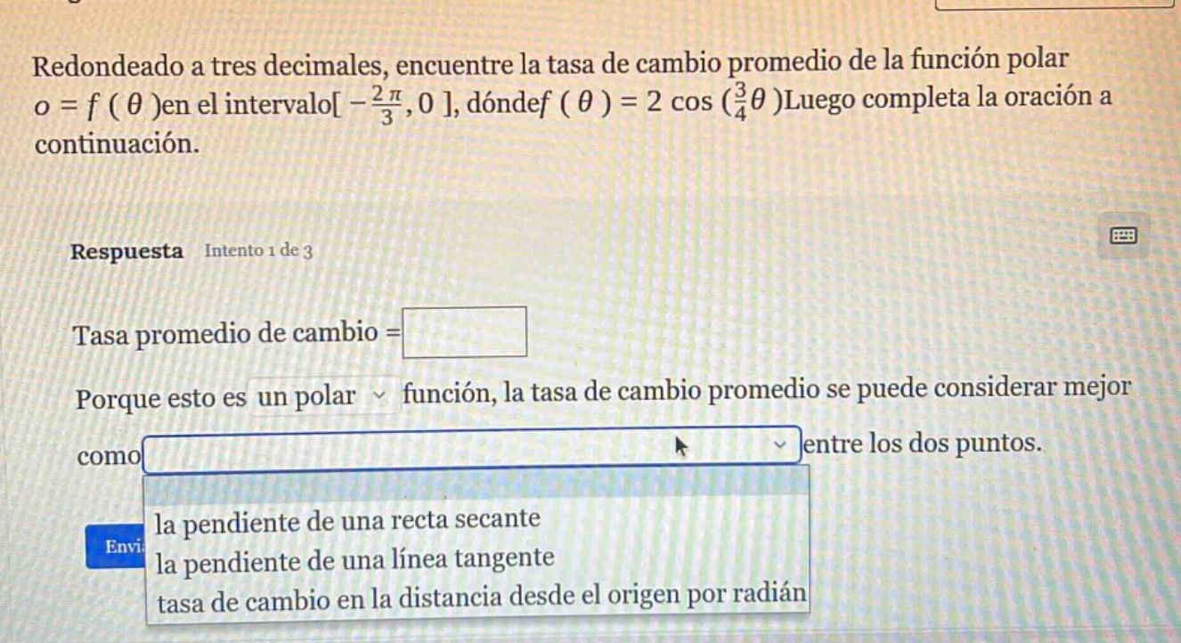 redondeado a tres decimales, encuentre la tasa de cambio promedio de la función polar o = f ( θ )en el intervalo - 2π/3,0 , dóndef ( θ ) = 2 cos (3/4θ )luego completa la oración a continuación. respuesta intento 1 de 3 tasa promedio de cambio = porque esto es un polar función, la tasa de cambio promedio se puede considerar mejor como la pendiente de una recta secante la pendiente de una línea tangente tasa de cambio en la distancia desde el origen por radián