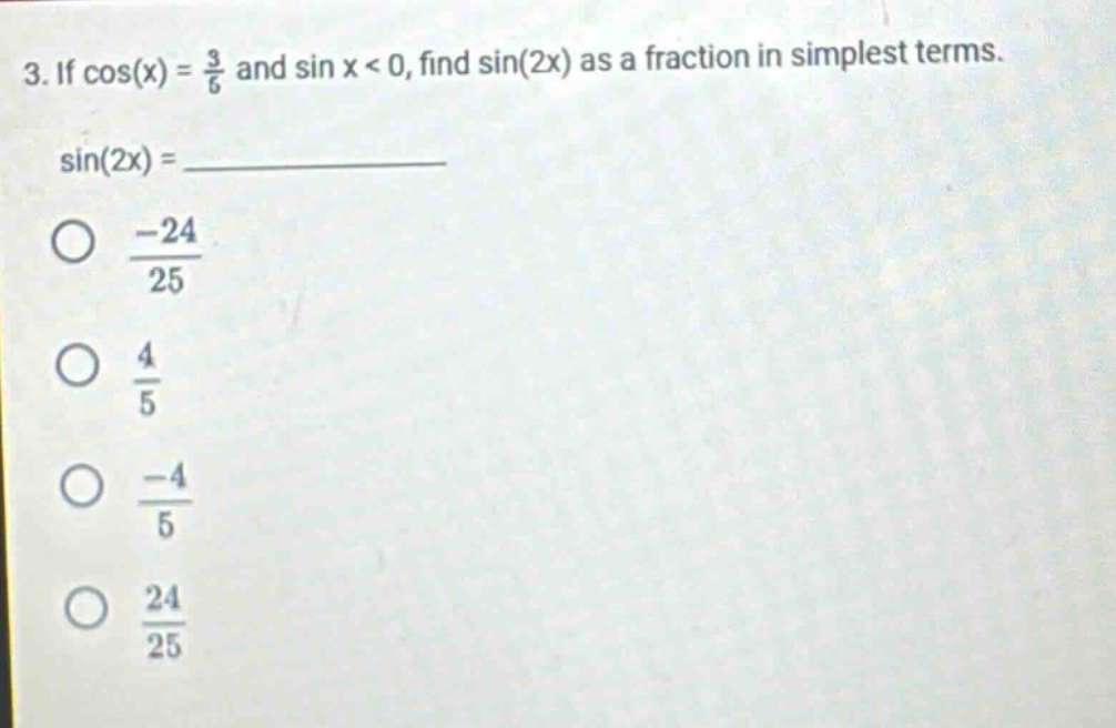 3. if cos(x) = 3/5 and sin x < 0, find sin(2x) as a fraction in simplest terms. sin(2x) = ______ -24/25 4/5 -4/5 24/25