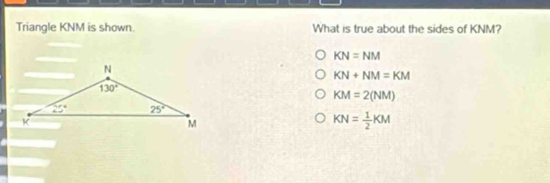 triangle knm is shown. what is true about the sides of knm? o kn = nm o kn + nm = km o km = 2(nm) o kn = 1/2 km