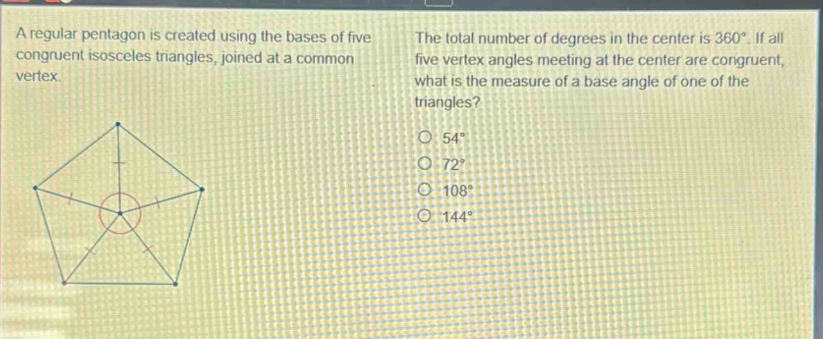 a regular pentagon is created using the bases of five congruent isosceles triangles, joined at a common vertex. the total number of degrees in the center is 360°. if all five vertex angles meeting at the center are congruent, what is the measure of a base angle of one of the triangles? 54° 72° 108° 144°