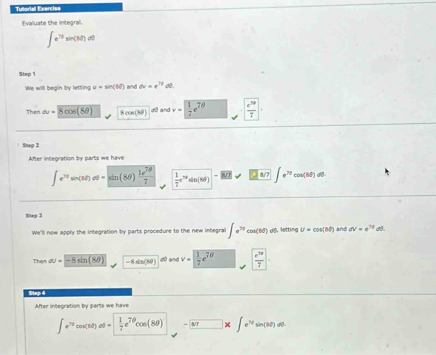 tutorial exercise evaluate the integral. ∫e^7θsin(8θ)dθ step 1 we will begin by letting u = sin(8θ) and dv = e^7θdθ. then du = 8cos(8θ)dθ and v = 1/7e^7θ. step 2 after integration by parts we have ∫e^7θsin(8θ)dθ = sin(8θ)1/7e^7θ - 8/7∫e^7θcos(8θ)dθ. step 3 well now apply the integration by parts procedure to the new integral ∫e^7θcos(8θ)dθ, letting u = cos(8θ) and dv = e^7θdθ. then du = -8sin(8θ)dθ and v = 1/7e^7θ. step 4 after integration by parts we have ∫e^7θcos(8θ)dθ = 1/7e^7θcos(8θ) - 8/7×∫e^7θsin(8θ)dθ.