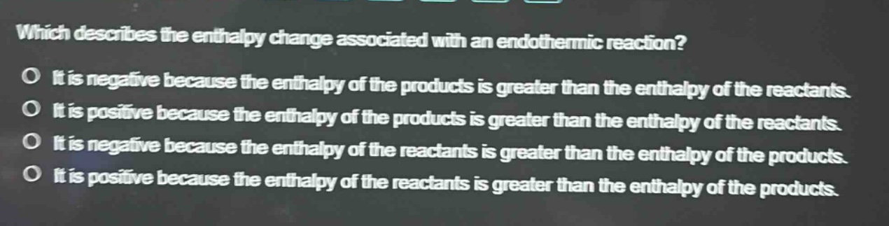 which describes the enthalpy change associated with an endothermic reaction? o it is negative because the enthalpy of the products is greater than the enthalpy of the reactants. o it is positive because the enthalpy of the products is greater than the enthalpy of the reactants. o it is negative because the enthalpy of the reactants is greater than the enthalpy of the products. o it is positive because the enthalpy of the reactants is greater than the enthalpy of the products.