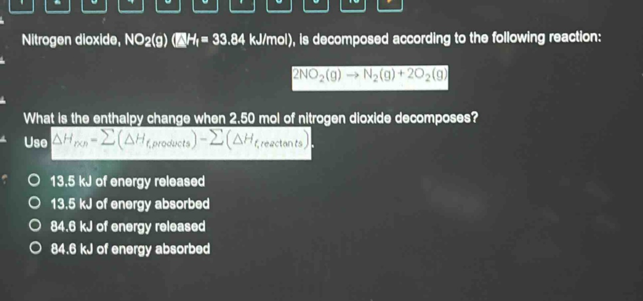 nitrogen dioxide, no2(g) (δhf = 33.84 kj/mol), is decomposed according to the following reaction: 2no2(g) → n2(g)+2o2(g) what is the enthalpy change when 2.50 mol of nitrogen dioxide decomposes? use δhrxn = σ(δhf,products) - σ(δhf,reactants). 13.5 kj of energy released 13.5 kj of energy absorbed 84.6 kj of energy released 84.6 kj of energy absorbed