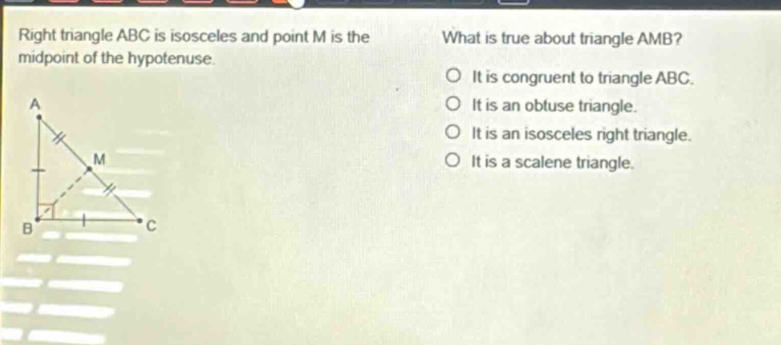 right triangle abc is isosceles and point m is the midpoint of the hypotenuse. what is true about triangle amb? it is congruent to triangle abc. it is an obtuse triangle. it is an isosceles right triangle. it is a scalene triangle.