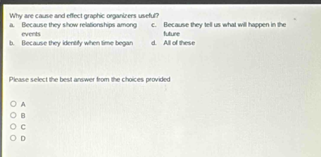 why are cause and effect graphic organizers useful? a. because they show relationships among events b. because they identify when time began c. because they tell us what will happen in the future d. all of these please select the best answer from the choices provided o a o b o c o d