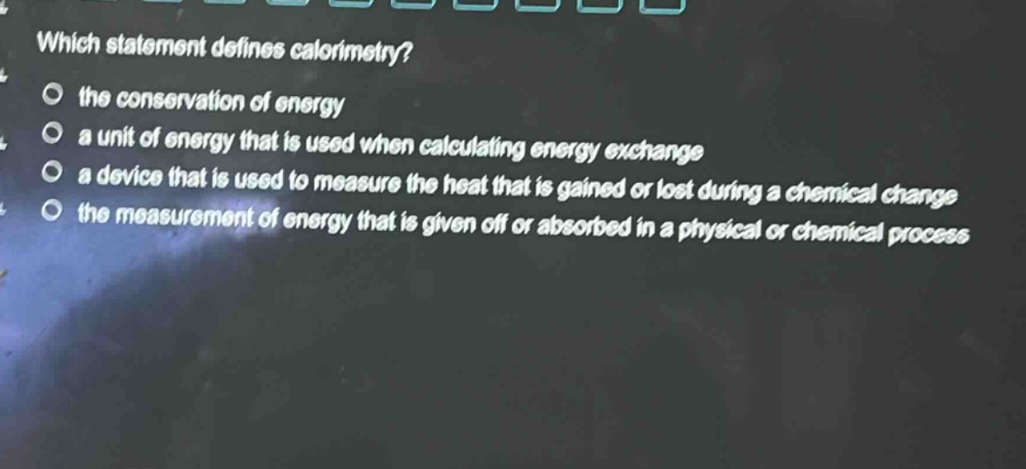 which statement defines calorimetry? the conservation of energy a unit of energy that is used when calculating energy exchange a device that is used to measure the heat that is gained or lost during a chemical change the measurement of energy that is given off or absorbed in a physical or chemical process