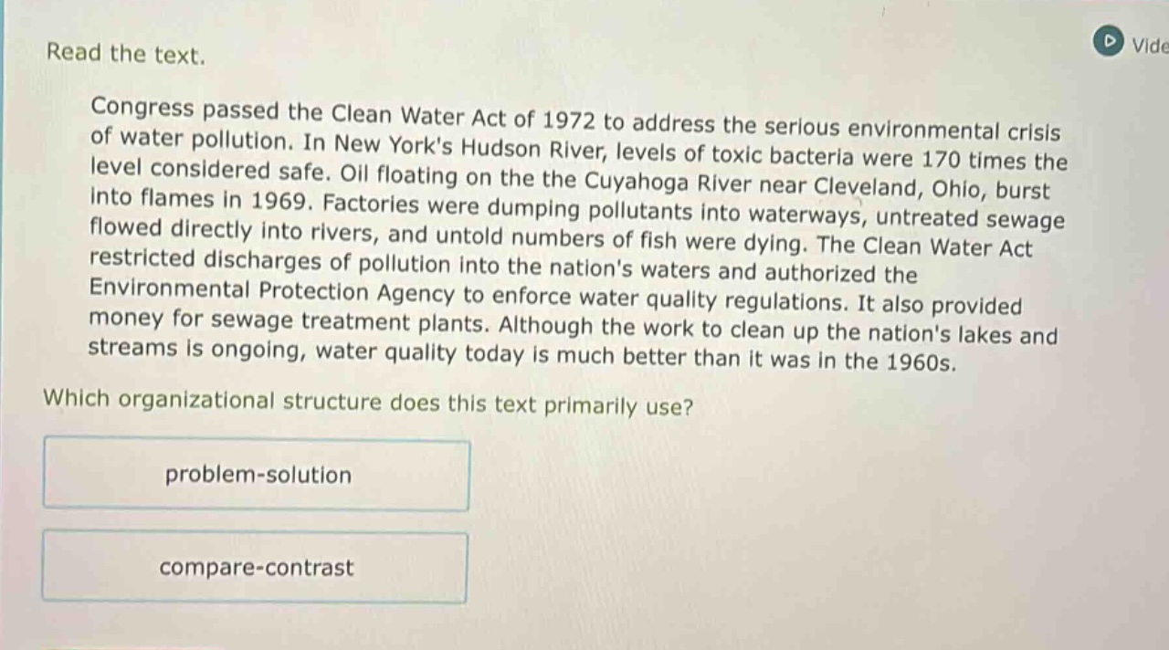 read the text. congress passed the clean water act of 1972 to address the serious environmental crisis of water pollution. in new yorks hudson river, levels of toxic bacteria were 170 times the level considered safe. oil floating on the cuyahoga river near cleveland, ohio, burst into flames in 1969. factories were dumping pollutants into waterways, untreated sewage flowed directly into rivers, and untold numbers of fish were dying. the clean water act restricted discharges of pollution into the nations waters and authorized the environmental protection agency to enforce water quality regulations. it also provided money for sewage treatment plants. although the work to clean up the nations lakes and streams is ongoing, water quality today is much better than it was in the 1960s. which organizational structure does this text primarily use? problem - solution compare - contrast