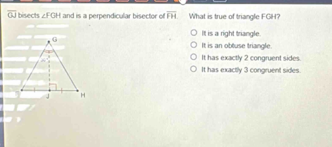 gj bisects ∠fgh and is a perpendicular bisector of fh. what is true of triangle fgh? it is a right triangle. it is an obtuse triangle. it has exactly 2 congruent sides. it has exactly 3 congruent sides.