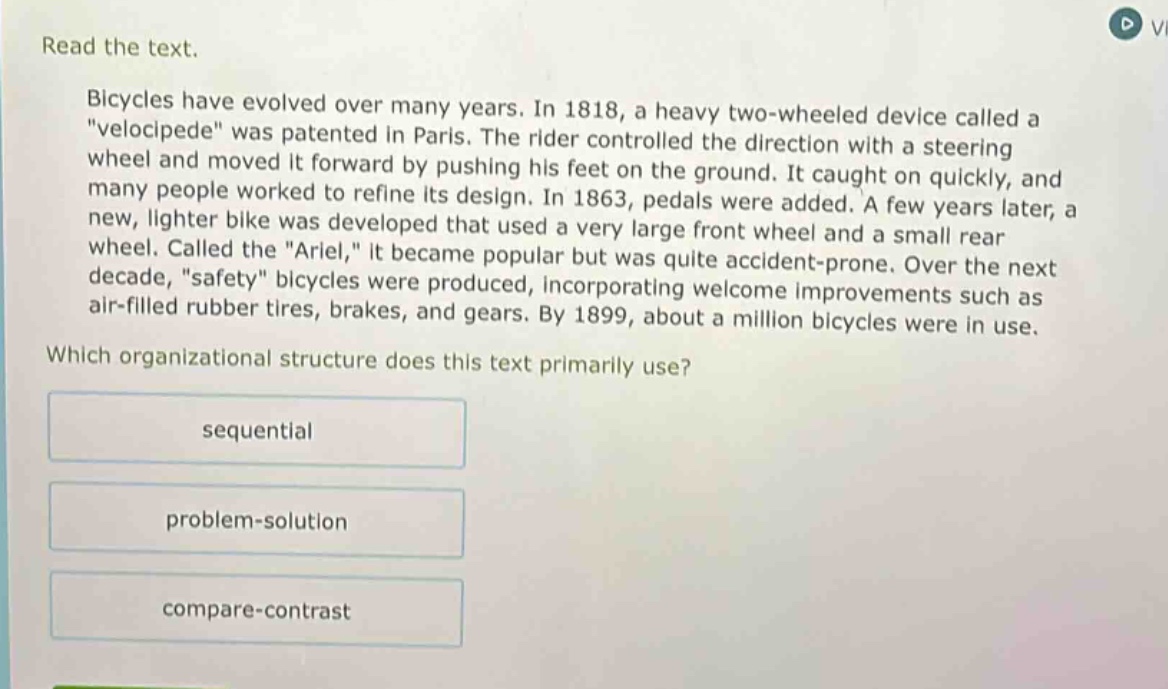read the text. bicycles have evolved over many years. in 1818, a heavy two - wheeled device called a \velocipede\ was patented in paris. the rider controlled the direction with a steering wheel and moved it forward by pushing his feet on the ground. it caught on quickly, and many people worked to refine its design. in 1863, pedals were added. a few years later, a new, lighter bike was developed that used a very large front wheel and a small rear wheel. called the \ariel,\ it became popular but was quite accident - prone. over the next decade, \safety\ bicycles were produced, incorporating welcome improvements such as air - filled rubber tires, brakes, and gears. by 1899, about a million bicycles were in use. which organizational structure does this text primarily use? sequential problem - solution compare - contrast