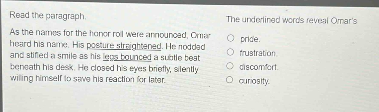 read the paragraph. as the names for the honor roll were announced, omar heard his name. his posture straightened. he nodded and stifled a smile as his legs bounced a subtle beat beneath his desk. he closed his eyes briefly, silently willing himself to save his reaction for later. the underlined words reveal omars pride. frustration. discomfort. curiosity.