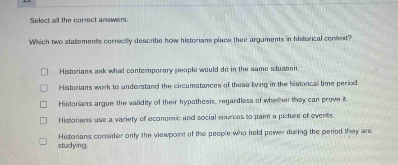 select all the correct answers. which two statements correctly describe how historians place their arguments in historical context? historians ask what contemporary people would do in the same situation. historians work to understand the circumstances of those living in the historical time period. historians argue the validity of their hypothesis, regardless of whether they can prove it. historians use a variety of economic and social sources to paint a picture of events. historians consider only the viewpoint of the people who held power during the period they are studying.